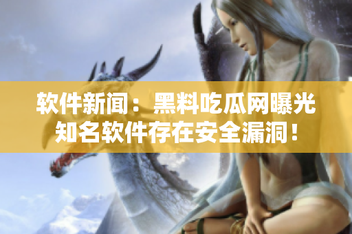 软件新闻：黑料吃瓜网曝光知名软件存在安全漏洞！