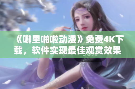 《噼里啪啦动漫》免费4K下载，软件实现最佳观赏效果
