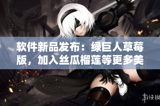软件新品发布：绿巨人草莓版，加入丝瓜榴莲等更多美味功能！