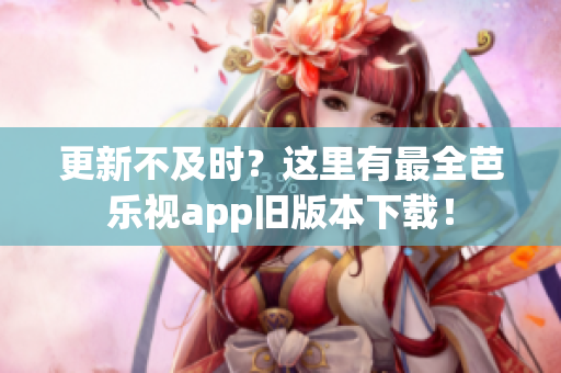 更新不及时？这里有最全芭乐视app旧版本下载！