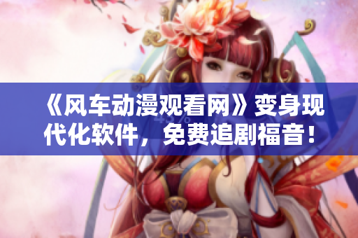 《风车动漫观看网》变身现代化软件，免费追剧福音！
