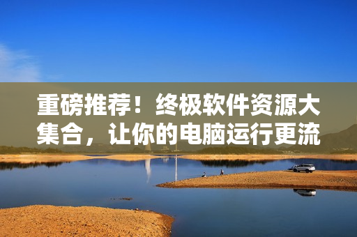 重磅推荐！终极软件资源大集合，让你的电脑运行更流畅！
