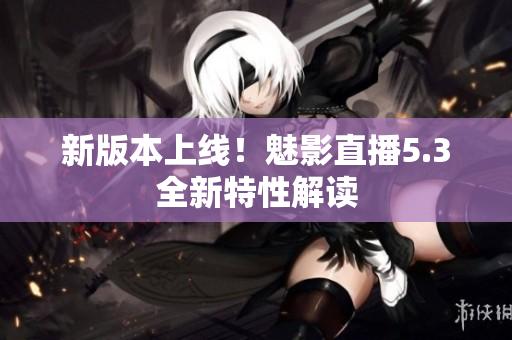 新版本上线！魅影直播5.3全新特性解读
