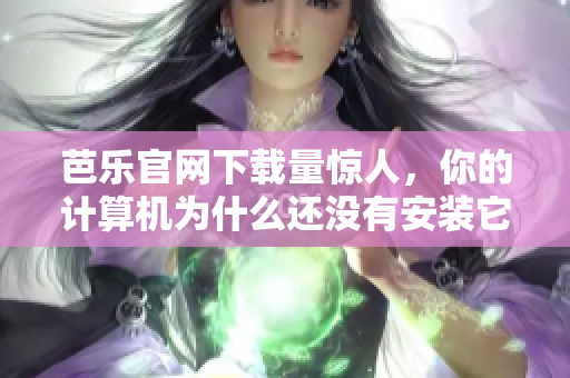 芭乐官网下载量惊人，你的计算机为什么还没有安装它？