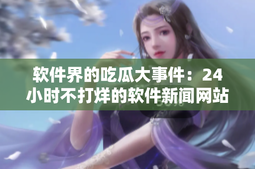 软件界的吃瓜大事件：24小时不打烊的软件新闻网站！