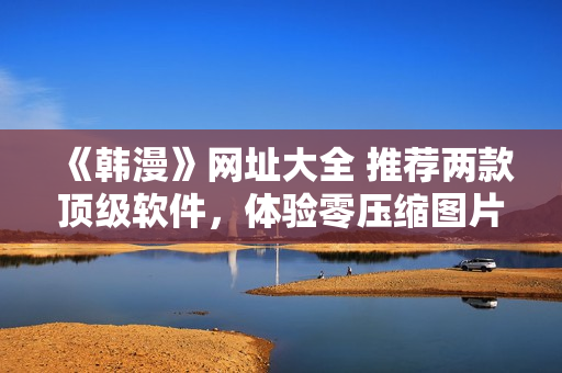 《韩漫》网址大全 推荐两款顶级软件，体验零压缩图片浏览妙招