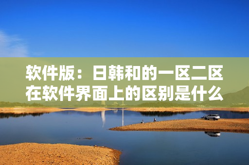 软件版：日韩和的一区二区在软件界面上的区别是什么？
