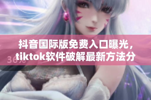 抖音国际版免费入口曝光，tiktok软件破解最新方法分享！