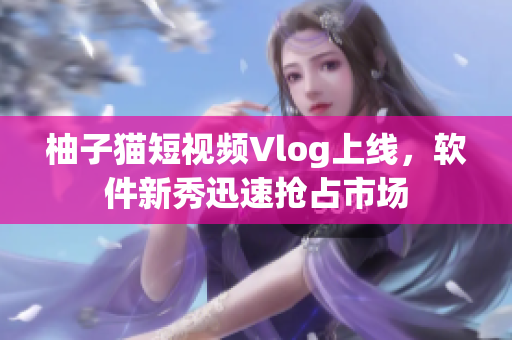 柚子猫短视频Vlog上线，软件新秀迅速抢占市场