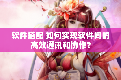 软件搭配 如何实现软件间的高效通讯和协作？