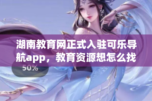 湖南教育网正式入驻可乐导航app，教育资源想怎么找就怎么找！