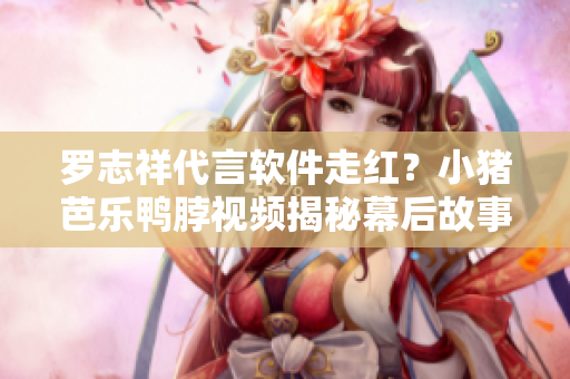 罗志祥代言软件走红？小猪芭乐鸭脖视频揭秘幕后故事