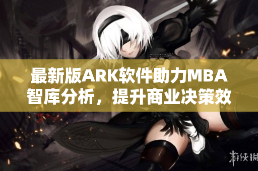 最新版ARK软件助力MBA智库分析，提升商业决策效率