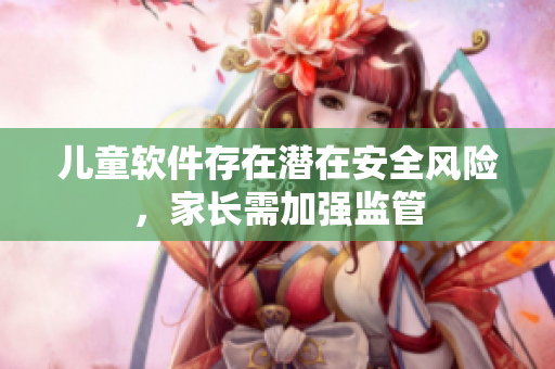 儿童软件存在潜在安全风险，家长需加强监管