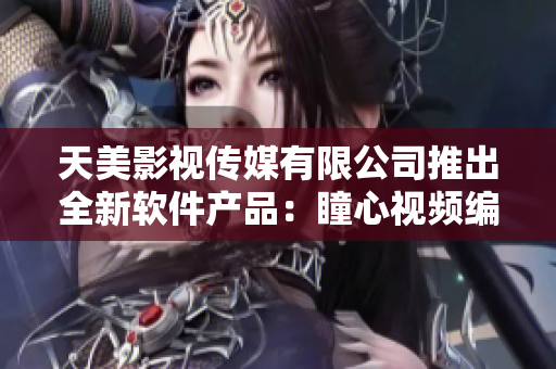 天美影视传媒有限公司推出全新软件产品：瞳心视频编辑器