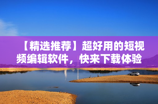 【精选推荐】超好用的短视频编辑软件，快来下载体验！