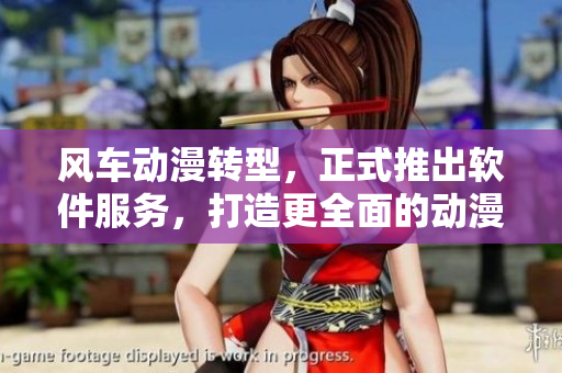 风车动漫转型，正式推出软件服务，打造更全面的动漫体验！