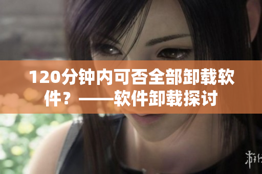 120分钟内可否全部卸载软件？——软件卸载探讨