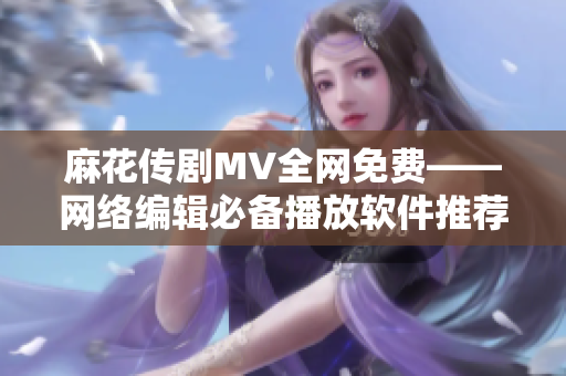 麻花传剧MV全网免费——网络编辑必备播放软件推荐