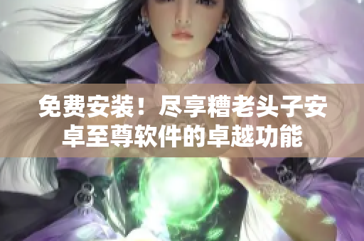 免费安装！尽享糟老头子安卓至尊软件的卓越功能