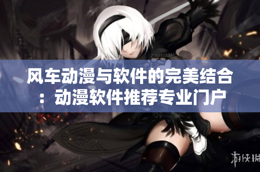 风车动漫与软件的完美结合：动漫软件推荐专业门户