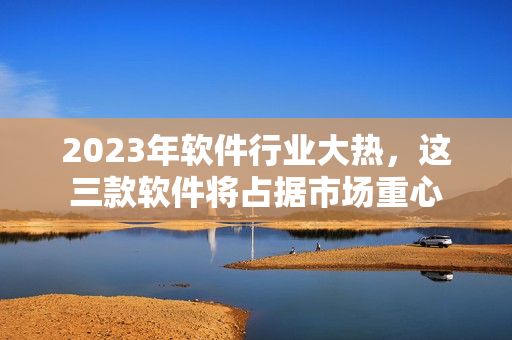 2023年软件行业大热，这三款软件将占据市场重心