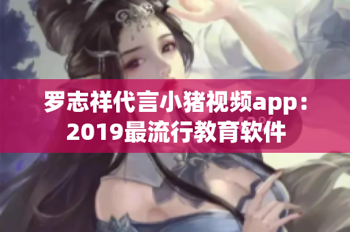 罗志祥代言小猪视频app：2019最流行教育软件
