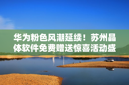 华为粉色风潮延续！苏州晶体软件免费赠送惊喜活动盛大启幕！