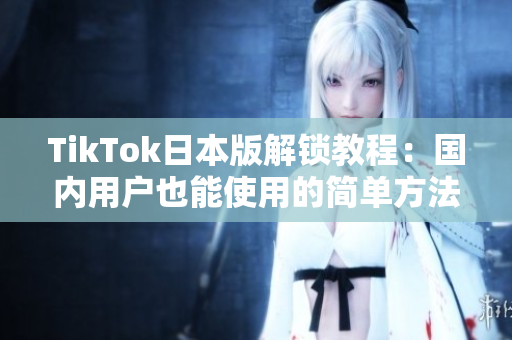 TikTok日本版解锁教程：国内用户也能使用的简单方法